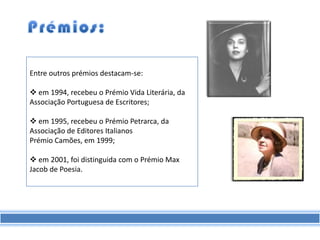 Entre outros prémios destacam-se:

 em 1994, recebeu o Prémio Vida Literária, da
Associação Portuguesa de Escritores;

 em 1995, recebeu o Prémio Petrarca, da
Associação de Editores Italianos
Prémio Camões, em 1999;

 em 2001, foi distinguida com o Prémio Max
Jacob de Poesia.
 