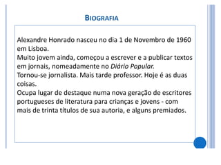 Alexandre Honrado nasceu no dia 1 de Novembro de 1960
em Lisboa.
Muito jovem ainda, começou a escrever e a publicar textos
em jornais, nomeadamente no Diário Popular.
Tornou-se jornalista. Mais tarde professor. Hoje é as duas
coisas.
Ocupa lugar de destaque numa nova geração de escritores
portugueses de literatura para crianças e jovens - com
mais de trinta títulos de sua autoria, e alguns premiados.
 