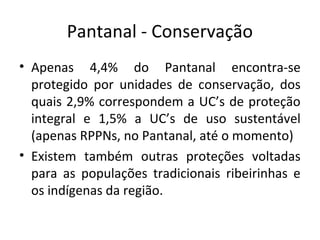 Pantanal - Conservação
• Apenas 4,4% do Pantanal encontra-se
protegido por unidades de conservação, dos
quais 2,9% correspondem a UC’s de proteção
integral e 1,5% a UC’s de uso sustentável
(apenas RPPNs, no Pantanal, até o momento)
• Existem também outras proteções voltadas
para as populações tradicionais ribeirinhas e
os indígenas da região.

 