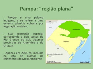 Pampa: “região plana”
. Pampa é uma palavra
indígena, e se refere a uma
extensa planície coberta por
vegetação rasteira ;
. Sua expressão espacial
corresponde a dois terços do
Rio Grande do Sul, algumas
províncias da Argentina e do
Uruguai.
. Apenas em 2004 foi incluído
na lista de Biomas do
Ministérios do Meio Ambiente

 