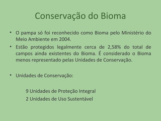 Conservação do Bioma
• O pampa só foi reconhecido como Bioma pelo Ministério do
Meio Ambiente em 2004.
• Estão protegidos legalmente cerca de 2,58% do total de
campos ainda existentes do Bioma. É considerado o Bioma
menos representado pelas Unidades de Conservação.
• Unidades de Conservação:
9 Unidades de Proteção Integral
2 Unidades de Uso Sustentável

 