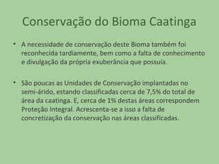 Conservação do Bioma Caatinga
• A necessidade de conservação deste Bioma também foi
reconhecida tardiamente, bem como a falta de conhecimento
e divulgação da própria exuberância que possuía.
• São poucas as Unidades de Conservação implantadas no
semi-árido, estando classificadas cerca de 7,5% do total de
área da caatinga. E, cerca de 1% destas áreas correspondem
Proteção Integral. Acrescenta-se a isso a falta de
concretização da conservação nas áreas classificadas.

 