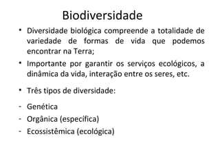 Biodiversidade
• Diversidade biológica compreende a totalidade de
variedade de formas de vida que podemos
encontrar na Terra;
• Importante por garantir os serviços ecológicos, a
dinâmica da vida, interação entre os seres, etc.
• Três tipos de diversidade:
- Genética
- Orgânica (específica)
- Ecossistêmica (ecológica)

 