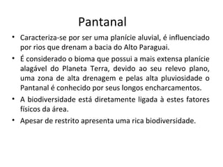 Pantanal
• Caracteriza-se por ser uma planície aluvial, é influenciado
por rios que drenam a bacia do Alto Paraguai.
• É considerado o bioma que possui a mais extensa planície
alagável do Planeta Terra, devido ao seu relevo plano,
uma zona de alta drenagem e pelas alta pluviosidade o
Pantanal é conhecido por seus longos encharcamentos.
• A biodiversidade está diretamente ligada à estes fatores
físicos da área.
• Apesar de restrito apresenta uma rica biodiversidade.

 