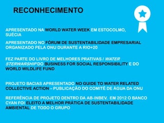RECONHECIMENTO

APRESENTADO NA WORLD WATER WEEK EM ESTOCOLMO,
SUÉCIA
APRESENTADO NO FÓRUM DE SUSTENTABILIDADE EMPRESARIAL
ORGANIZADO PELA ONU DURANTE A RIO+20

FEZ PARTE DO LIVRO DE MELHORES PRATIVAS / WATER
STERWARSHIP DO BUSINESS FOR SOCIAL RESPONSIBILITY E DO
WORLD WILDLIFE FUND


PROJETO BACIAS APRESENTADO NO GUIDE TO WATER RELATED
COLLECTIVE ACTION – PUBLICAÇÃO DO COMITÊ DE ÁGUA DA ONU

REFERÊNCIA DE PROJETO DENTRO DA AB-INBEV. EM 2012 O BANCO
CYAN FOI ELEITO A MELHOR PRÁTICA DE SUSTENTABILIDADE
AMBIENTAL DE TODO O GRUPO
 