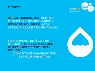PROJETO



BACIAS HIDROGRÁFICAS DOS RIOS
PIRACICABA, CAPIVARI E JUNDIAÍ –
REGIÃO DE JAGUARIÚNA. ÁREA
STRESSADA E QUE REQUER ATENÇÃO




FORNECIMENTO DE ÁGUA É UM
SERVIÇO, O PEQUENO PRODUTOR É
REMUNERADO POR PRESERVAR
RECURSO
   (CONCEITO DE PAGAMENTO POR
       SERVIÇOS AMBIENTAIS)
 