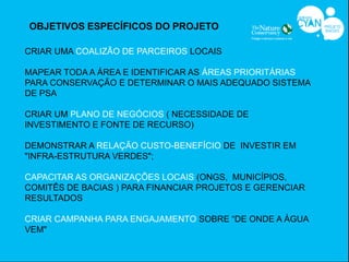 OBJETIVOS ESPECÍFICOS DO PROJETO

CRIAR UMA COALIZÃO DE PARCEIROS LOCAIS

MAPEAR TODA A ÁREA E IDENTIFICAR AS ÁREAS PRIORITÁRIAS
PARA CONSERVAÇÃO E DETERMINAR O MAIS ADEQUADO SISTEMA
DE PSA

CRIAR UM PLANO DE NEGÓCIOS ( NECESSIDADE DE
INVESTIMENTO E FONTE DE RECURSO)

DEMONSTRAR A RELAÇÃO CUSTO-BENEFÍCIO DE INVESTIR EM
"INFRA-ESTRUTURA VERDES";

CAPACITAR AS ORGANIZAÇÕES LOCAIS (ONGS, MUNICÍPIOS,
COMITÊS DE BACIAS ) PARA FINANCIAR PROJETOS E GERENCIAR
RESULTADOS

CRIAR CAMPANHA PARA ENGAJAMENTO SOBRE “DE ONDE A ÁGUA
VEM"
 