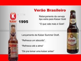 Verão Brasileiro 1995 Relançamento da cerveja  tipo extra para Kaiser Gold “ O que vale mais é Gold”. Lançamento da Kaiser Summer Draft. “ Refresca um absurdo”. “ Refresca até a alma” “ Dá pra tomar uma kaiser antes” 