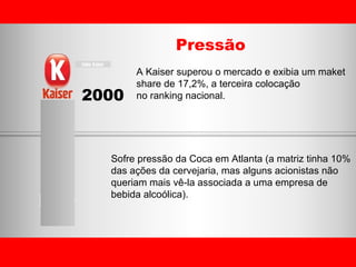 2000 Pressão A Kaiser superou o mercado e exibia um maket  share de 17,2%, a terceira colocação  no ranking nacional.  Sofre pressão da Coca em Atlanta (a matriz tinha 10%  das ações da cervejaria, mas alguns acionistas não  queriam mais vê-la associada a uma empresa de  bebida alcoólica). 