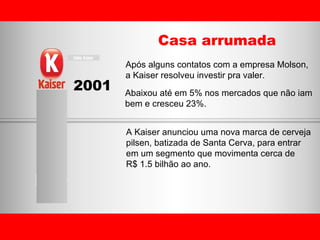 2001 Casa arrumada Após alguns contatos com a empresa Molson, a Kaiser resolveu investir pra valer. A Kaiser anunciou uma nova marca de cerveja  pilsen, batizada de Santa Cerva, para entrar  em um segmento que movimenta cerca de  R$ 1.5 bilhão ao ano. Abaixou até em 5% nos mercados que não iam bem e cresceu 23%. 