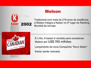 2002 Molson É o fim, A kaiser é vendida para canadense  Molson por  US$ 765 milhões . Tradicional com mais de 219 anos de existência, a Molson integra a Kaiser no 5º lugar do Ranking Mundial da cerveja. Lançamento da nova Campanha “Novo Sabor” Kaiser perde mercado. 
