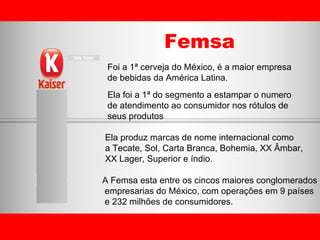 Femsa Foi a 1ª cerveja do México, é a maior empresa  de bebidas da América Latina. Ela foi a 1ª do segmento a estampar o numero de atendimento ao consumidor nos rótulos de  seus produtos Ela produz marcas de nome internacional como  a Tecate, Sol, Carta Branca, Bohemia, XX Âmbar,  XX Lager, Superior e índio. A Femsa esta entre os cincos maiores conglomerados empresarias do México, com operações em 9 países e 232 milhões de consumidores. 