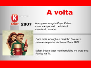 A empresa resgata Copa Kaiser:  maior campeonato de futebol  amador do estado. Com mais inovação o baixinho fica ruivo  para a campanha de Kaiser Bock 2007. kaiser busca fazer merchandising no programa  Pânico na Tv. A volta 2007 