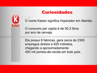 Curiosidades O nome Kaiser significa Imperador em Alemão. O consumo per capita é de 50,3 litros  por ano de cerveja. Ela possui 8 fabricas, gera cerca de 2300  empregos diretos e 620 indiretos,  chegando a aproximadamente  450 mil pontos-de-venda em todo país. 