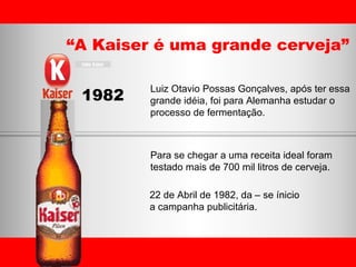“ A Kaiser é uma grande cerveja” 1982 Luiz Otavio Possas Gonçalves, após ter essa  grande idéia, foi para Alemanha estudar o  processo de fermentação. Para se chegar a uma receita ideal foram  testado mais de 700 mil litros de cerveja. 22 de Abril de 1982, da – se ínicio  a campanha publicitária.  