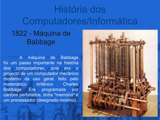 1822 - Máquina de Babbage	A máquina de Babbage foi um passoimportantenahistóriados computadores, pois era o projecto de um computador mecânico moderno de uso geral, feito pelo matemático britânico Charles Babbage. Era programada por cartões perfurados, tinha "memória" e um processador (designado moinho).História dos Computadores/Informática