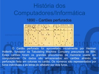 História dos Computadores/Informática1890 - Cartões perfurados	O Cartão perfurado foi aproveitado inicialmente por Herman Hollerith, fundador da TabulatingMachineCompany precursora da IBM. Estes cartões foram os grandes precursores da memória usada em computadores.Os dados são armazenados em cartões através de perfuração feita em colunas no cartão. Os números são representados por furos individuais e as letras do alfabeto por dois furos.