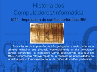 1924 - Impressora de cartões perfurados IBM	Este cilindro de impressão de três polegadas e meia pertence à primeira máquina que produziu comercialmente a alta velocidade cartões perfurados - a impressora Carroll desenvolvida pela IBM em 1924. A impressora rotativa rápida foi a resposta às necessidades da indústria para o fornecimento anual de biliões de cartões perfurados. História dos Computadores/Informática