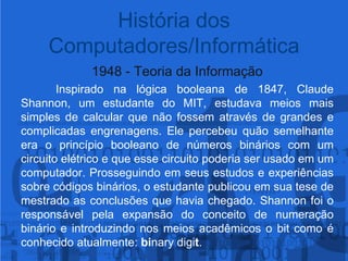 1948 - Teoria da Informação	Inspirado na lógica booleana de 1847, Claude Shannon, um estudante do MIT, estudava meios mais simples de calcular que não fossem através de grandes e complicadas engrenagens. Ele percebeu quão semelhante era o princípio booleano de números binários com um circuito elétrico e que esse circuito poderia ser usado em um computador. Prosseguindo em seus estudos e experiências sobre códigos binários, o estudante publicou em sua tese de mestrado as conclusões que havia chegado. Shannon foi o responsável pela expansão do conceito de numeração binário e introduzindo nos meios acadêmicos o bit como é conhecido atualmente: binary digit. História dos Computadores/Informática