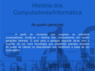 As quatro gerações	A partir do momento que surgiram os primeiros computadores, divide-se a história dos computadores em quatro gerações distintas. O pulo para a geração seguinte dá-se com o inventar de um nova tecnologia que possibilita grandes avanços do poder de cálculo ou descobertas que modificam a base de umcomputador.História dos Computadores/Informática