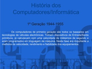 História dos Computadores/Informática1º Geração 1944-1955Os computadores de primeira geração são todos os baseados em tecnologias de válvulas electrónicas. Tinham dispositivos de Entrada/Saída primitivos, já calculavam com uma velocidade de milésimos de segundo e eram programados em linguagem da máquina. Nesta fase era importante a melhoria da velocidade, rendimento e fiabilidade dos equipamentos.