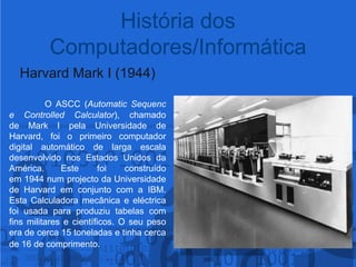 Harvard Mark I (1944)O ASCC (Automatic Sequence Controlled Calculator), chamado de Mark I pela Universidade de Harvard, foi o primeiro computador digital automático de larga escala desenvolvido nos Estados Unidos da América.Este foi construído em 1944 num projecto da Universidade de Harvard em conjunto com a IBM. Esta Calculadora mecânica e eléctrica foi usada para produziu tabelas com fins militares e científicos. O seu peso era de cerca 15 toneladas e tinha cerca de 16 de comprimento.História dos Computadores/Informática
