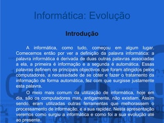 Informática: EvoluçãoIntrodução		A informática, como tudo, começou em algum lugar. Comecemos então por ver a definição da palavra informática: a palavra informática é derivada de duas outras palavras associadas a ela, a primeira é informação e a segunda é automática. Essas palavras definem os principais objectivos que foram atingidos pelos computadores, a necessidade de se obter e fazer o tratamento da informação de forma automática, fez com que surgisse justamente esta palavra.		O meio mais comum da utilização de informática, hoje em dia, são os computadores mas, antigamente, não existiam. Assim sendo, eram utilizadas outras ferramentas que melhorassem o processamento de informação, e a sua rapidez. Nesta apresentação veremos como surgiu a informática e como foi a sua evolução até ao presente.