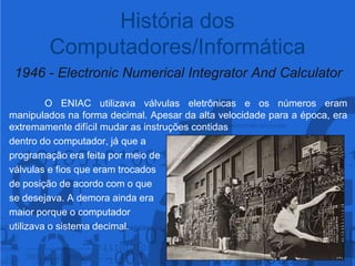 1946 - Electronic Numerical Integrator And Calculator	O ENIAC utilizava válvulas eletrônicas e os números eram manipulados na forma decimal. Apesar da alta velocidade para a época, era extremamente difícil mudar as instruções contidas dentro do computador, já que a programação era feita por meio de válvulas e fios que eram trocados de posição de acordo com o que se desejava. A demora ainda era maior porque o computador utilizava o sistema decimal.História dos Computadores/Informática