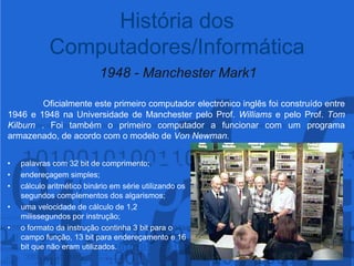  1948 - Manchester Mark1Oficialmente este primeiro computador electrónico inglês foi construído entre 1946 e 1948 na Universidade de Manchester pelo Prof. Williams e pelo Prof. Tom Kilburn . Foi também o primeiro computador a funcionar com um programa armazenado, de acordo com o modelo de Von Newman.História dos Computadores/Informáticapalavras com 32 bit de comprimento;endereçagem simples;cálculo aritmético binário em série utilizando os segundos complementos dos algarismos;uma velocidade de cálculo de 1,2 milissegundos por instrução;o formato da instrução continha 3 bit para o campo função, 13 bit para endereçamento e 16 bit que não eram utilizados.