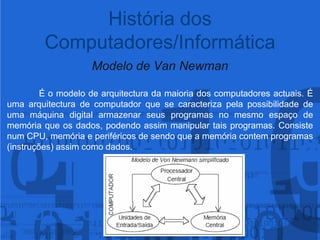 Modelo de Van NewmanÉ o modelo de arquitectura da maioria dos computadores actuais. Éuma arquitectura de computador que se caracteriza pela possibilidade de uma máquina digital armazenar seus programas no mesmo espaço de memória que os dados, podendo assim manipular tais programas. Consiste num CPU, memória e periféricos de sendo que a memória contem programas (instruções) assim como dados.História dos Computadores/Informática