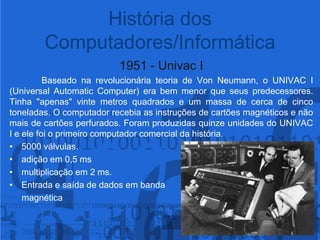 História dos Computadores/Informática1951 - Univac IBaseado na revolucionária teoria de Von Neumann, o UNIVAC I (Universal Automatic Computer) era bem menor que seus predecessores. Tinha "apenas" vinte metros quadrados e um massa de cerca de cinco toneladas. O computador recebia as instruções de cartões magnéticos e não mais de cartões perfurados. Foram produzidas quinze unidades do UNIVAC I e ele foi o primeiro computador comercial da história.5000 válvulas.adição em 0,5 msmultiplicação em 2 ms.Entrada e saída de dados em banda      magnética