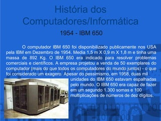 1954 - IBM 650	O computador IBM 650 foi disponibilizado publicamente nos USA pela IBM em Dezembro de 1954. Media 1,5 m X 0,9 m X 1,8 m e tinha uma massa de 892 Kg. O IBM 650 era indicado para resolver problemas comerciais e científicos. A empresa projetou a venda de 50 exemplares do computador (mais do que todos os computadores do mundo juntos) - o que foi considerado um exagero. Apesar do pessimismo, em 1958, duas mil 					unidades do IBM 650 estavam espalhadas 				pelo mundo. O IBM 650 era capaz de fazer 				em um segundo 1.300 somas e 100 					multiplicações de números de dez dígitos.História dos Computadores/Informática