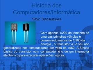 1952 Transístores				Com apenas 1/200 do tamanho de 				uma das primeiras válvulas e 					consumindo menos de 1/100 da 					energia , o transístor viu o seu uso generalizado nos computadores por volta de 1960. A função básica do transístor num computador é o de um interruptor electrónico para executar operações lógicas.História dos Computadores/Informática