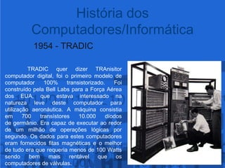 História dos Computadores/Informática1954 - TRADICTRADIC quer dizerTRAnisitorcomputador digital, foi o primeiromodelo de computador 100% transistorizado. Foi construído pela Bell Labs para a Força Aérea dos EUA, que estava interessado na natureza leve deste computador para utilização aeronáutica. A máquina consistia em 700 transístores 10.000 díodos de germânio. Era capaz de executar ao redor de um milhão de operações lógicas por segundo. Os dados para estes computadores eram fornecidos fitas magnéticas e o melhor de tudo era que requeria menos de 100 Watts sendo bem mais rentável que os computadores de válvulas.