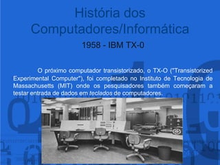 1958 - IBM TX-0O próximo computador transistorizado, o TX-O ("Transistorized Experimental Computer"), foi completado no Instituto de Tecnologia de Massachusetts (MIT) onde os pesquisadores também começaram a testar entrada de dados em teclados de computadores.História dos Computadores/Informática