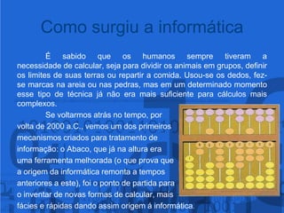 Como surgiu a informáticaÉ sabido que os humanos sempre tiveram a necessidade de calcular, seja para dividir os animais em grupos, definir os limites de suas terras ou repartir a comida. Usou-se os dedos, fez-se marcas na areia ou nas pedras, mas em um determinado momento esse tipo de técnica já não era mais suficiente para cálculos mais complexos.Se voltarmos atrás no tempo, por volta de 2000 a.C., vemos um dos primeiros mecanismos criados para tratamento de informação: o Abaco, que já na altura era uma ferramenta melhorada (o que prova que a origem da informática remonta a tempos anteriores a este), foi o ponto de partida parao inventar de novas formas de calcular, mais fácies e rápidas dando assim origem á informática.
