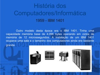 1959 - IBM 1401Outro modelo desta época era o IBM 1401. Tinha uma capacidade memória base de 4.096 bytes operando em ciclos de memória de 12 microssegundos. A instalação de um IBM 1401 ocupava uma sala e o tamanho dos computadores ainda era bastante grande.História dos Computadores/Informática