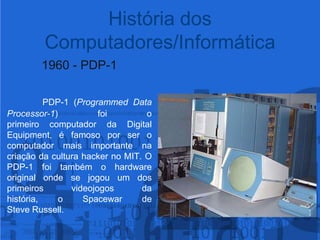 1960 - PDP-1PDP-1 (Programmed Data Processor-1) foi o primeiro computador da Digital Equipment, éfamoso por ser o computador mais importante na criação da cultura hacker no MIT. O PDP-1 foi também o hardware original onde se jogou um dos primeiros videojogos da história, o Spacewar de Steve Russell. História dos Computadores/Informática