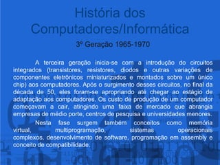 3º Geração 1965-1970A terceira geração inicia-se com a introdução do circuitos integrados (transistores, resistores, diodos e outras variações de componentes eletrônicos miniaturizados e montados sobre um único chip) aos computadores. Após o surgimento desses circuitos, no final da década de 50, eles foram-se apropriando até chegar ao estágio de adaptação aos computadores. Os custo de produção de um computador começavam a cair, atingindo uma faixa de mercado que abrangia empresas de médio porte, centros de pesquisa e universidades menores. 	Nesta fase surgem também conceitos como memória virtual, multiprogramação, sistemas operacionais complexos, desenvolvimento de software, programação em assemblye conceito de compatibilidade.História dos Computadores/Informática