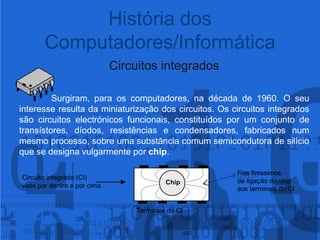 História dos Computadores/InformáticaCircuitos integradosSurgiram, para os computadores, na década de 1960. O seu interesse resulta da miniaturização dos circuitos. Os circuitos integrados são circuitos electrónicos funcionais, constituídos por um conjunto de transístores, díodos, resistências e condensadores, fabricados num mesmo processo, sobre uma substância comum semicondutora de silício que se designa vulgarmente por chip.