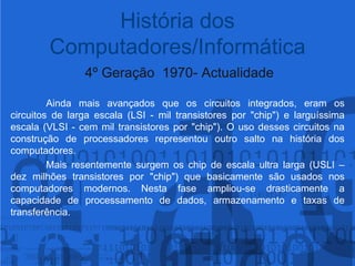4º Geração  1970- Actualidade	Ainda mais avançados que os circuitos integrados, eram os circuitos de larga escala (LSI - mil transistores por "chip") e larguíssima escala (VLSI - cem mil transistores por "chip"). O uso desses circuitos na construção de processadores representou outro salto na história dos computadores. 	Mais resentemente surgem os chip de escala ultra larga (USLI – dez milhões transistores por "chip") que basicamente são usados nos computadores modernos. Nesta fase ampliou-se drasticamente a capacidade de processamento de dados, armazenamento e taxas de transferência.História dos Computadores/Informática