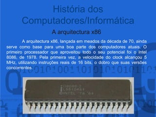 A arquitectura x86A arquitectura x86, lançada em meados da década de 70, ainda serve como base para uma boa parte dos computadores atuais. O primeiro processador que aproveitou todo o seu potencial foi o Intel 8086, de 1978. Pela primeira vez, a velocidade do clock alcançou 5 MHz, utilizando instruções reais de 16 bits, o dobro que suas versões concorrentes.História dos Computadores/Informática