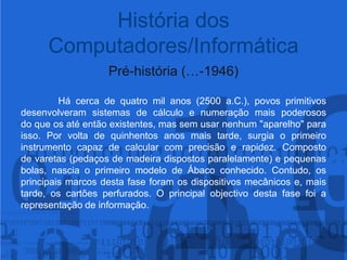 História dos Computadores/InformáticaPré-história (…-1946)Há cerca de quatro mil anos (2500 a.C.), povos primitivos desenvolveram sistemas de cálculo e numeração mais poderosos do que os até então existentes, mas sem usar nenhum "aparelho" para isso. Por volta de quinhentos anos mais tarde, surgia o primeiro instrumento capaz de calcular com precisão e rapidez. Composto de varetas (pedaços de madeira dispostos paralelamente) e pequenas bolas, nascia o primeiro modelo de Ábaco conhecido.Contudo, os principais marcos desta fase foram os dispositivos mecânicos e, mais tarde, os cartões perfurados. O principal objectivo desta fase foi a representação de informação.