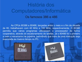 Os famosos 386 e 486As CPUs 80386 e 80486, lançadas entre o meio e o fim da década de 80, trabalhavam com 40 MHz e 100 MHz, respectivamente. O 80386 permitiu que vários programas utilizassem o processador de forma cooperativa, através do escalonamento de tarefas. Já o 80486 foi o primeiro a usar o mecanismo de pipeline, permitindo que mais de uma instrução seja executada ao mesmo tempo no PC.História dos Computadores/Informática