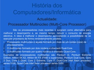 Actualidade:Processador Multinúcleo (Multi-CoreProcessor)São os processadores mais recentes e surgiram como alternativa para melhorar o desempenho e, ao mesmo tempo, reduzir o consumo de energia eléctrica. A ideia é melhorar o desempenho aproveitando a possibilidade de se executar processos de forma verdadeiramente paralela.Processador multínucleo é aquele formado por mais de um núcleo (core) de processamento.O multínucleoformado por dois núcleos é chamado Dual-Core.O multínucleoformado por quatro núcleos é chamado Quad-Core.Exemplos de processadores multínucleosão Pentium D, Pentium Extreme Edition, Athlon 64 X2, Athlon 64 FX (FX60 e superiores), Pentium Dual Core, Core 2 Duo, Core 2 Quad, Core 2 Extreme, Core i7, Dual-Core Intel Xeonprocessorseries 5100, Quad-Core Intel Xeonprocessorseries 5300História dos Computadores/Informática