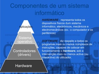 Componentes de um sistema informáticoHARDWARE - representa todos os 					dispositivos físicos dum sistema 					informático, electrónicos, mecânicos e 					electromecânicos (ex.: o computador e os 				periféricos)SOFTWARE - diz respeito a todos os 					programas mais ou menos complexos de 				instruções, capazes de colocar em 					funcionamento o hardware, sob a 					intervenção mais ou menos activa (ou 					interactiva) do utilizador.