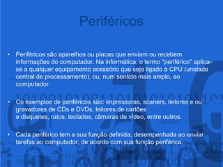 PeriféricosPeriféricos são aparelhos ou placas que enviam ou recebem informações do computador. Na informática, o termo "periférico" aplica-se a qualquer equipamento acessório que seja ligado à CPU (unidade central de processamento), ou, num sentido mais amplo, ao computador. Os exemplos de periféricos são: impressoras, scaners, leitores e ou gravadores de CDs e DVDs, leitores de cartões e disquetes, ratos, teclados, câmaras de vídeo, entre outros.Cada periférico tem a sua função definida, desempenhada ao enviar tarefas ao computador, de acordo com sua função periférica.
