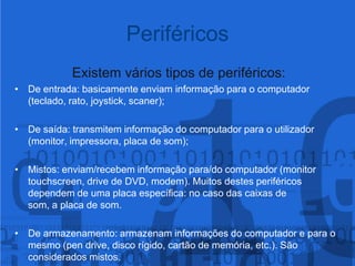 Existem vários tipos de periféricos:De entrada: basicamente enviam informação para o computador (teclado, rato, joystick, scaner);De saída: transmitem informação do computador para o utilizador (monitor, impressora, placa de som);Mistos: enviam/recebem informação para/do computador (monitor touchscreen, drive de DVD, modem). Muitos destes periféricos dependem de uma placa específica: no caso das caixas de som, a placa de som.De armazenamento: armazenam informações do computador e para o mesmo (pen drive, disco rígido, cartão de memória, etc.). São considerados mistos.Periféricos