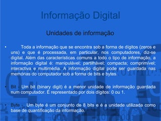 Informação DigitalUnidades de informaçãoToda a informação que se encontra sob a forma de dígitos (zeros e uns) e que é processada, em particular, nos computadores, diz-se digital. Além das características comuns a todo o tipo de informação, a informação digital é: manipulável; partilhável; compacta; comprimível; interactiva e multimédia. A informação digital pode ser guardada nas memórias do computador sob a forma de bits e bytes.Bit - Um bit (binarydigit) é a menor unidade de informação guardada num computador. É representado por dois dígitos: 0 ou 1.Byte -  Um byte é um conjunto de 8 bitse é a unidade utilizada como base de quantificação da informação.