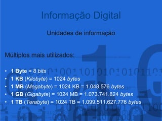 Unidades de informaçãoMúltiplos mais utilizados:1 Byte = 8 bits1 KB (Kilobyte) = 1024 bytes1 MB (Megabyte) = 1024 KB = 1.048.576 bytes1 GB (Gigabyte) = 1024 MB = 1.073.741.824 bytes1 TB (Terabyte) = 1024 TB = 1.099.511.627.776 bytesInformação Digital